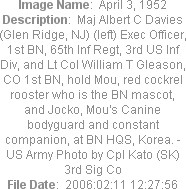 Image Name:  April 3, 1952
Description:  Maj Albert C Davies (Glen Ridge, NJ) (left) Exec Officer, 1st BN, 65th Inf Regt, 3rd US Inf Div, and Lt Col William T Gleason, CO 1st BN, hold Mou, red cockrel rooster who is the BN mascot, and Jocko, Mou's Canine bodyguard and constant companion, at BN HQS, Korea. - US Army Photo by Cpl Kato (SK) 3rd Sig Co
File Date:  2006:02:11 12:27:56