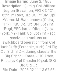 Image Name:  June 2, 1952
Description:  (L to r) Cpl William Negron (Bayamon, PR) CO "C", 65th Inf Regt, 3rd US Inf Div; Cpl Warren M  Barriionueva (Cidra, PR) HQS Co, 3rd BN, 65th Inf Regt; PFC Isreal Olivieri (New York, NY) Tank Co, 65th Inf Regt, receive instructions on switchboard operation from Cpl Jack Duffy (Ferndale, Mich) 3rd Sig Co, 3rd Inf Div, during class at the Sig School, Korea. - US Army Photo by Cpl Chester Kryzak (SK) 3rd Sig Co
File Date:  2006:02:11 13:52:58