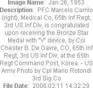 Image Name:  Jan 26, 1953
Description:  PFC Marcelo Carrilo (right), Medical Co, 65th Inf Regt, 3rd US Inf Div, is congratulated upon receiving the Bronze Star Medal with "V" device, by Col Chester B. De Gavre, CO, 65th Inf Regt, 3rd US Inf Div, at the 65th Regt Command Post, Korea. - US Army Photo by Cpl Mario Rotondi 3rd Sig Co
File Date:  2006:02:11 14:32:29