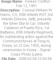 Image Name:  Korean Conflict - Feb 12, 1951
Description:  Colonal William W. Harris, CO, 65th Infantry RGT,3rd Infantry Division, (left), presents the Silver Star to Cpl. Gilberto Calderon of Puerto Rico, 1st Battalion, 65th Infantry Regiment, for outstanding action against the Communist forces at Tong-ni, Korea, on 22 Dec 1950, during ceremonies in Korea. - Signal Corps Photo (Lyles)
File Date:  2006:02:09 22:50:59