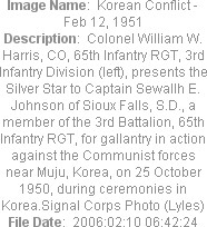 Image Name:  Korean Conflict - Feb 12, 1951
Description:  Colonel William W. Harris, CO, 65th Infantry RGT, 3rd Infantry Division (left), presents the Silver Star to Captain Sewallh E. Johnson of Sioux Falls, S.D., a member of the 3rd Battalion, 65th Infantry RGT, for gallantry in action against the Communist forces near Muju, Korea, on 25 October 1950, during ceremonies in Korea.Signal Corps Photo (Lyles)
File Date:  2006:02:10 06:42:24