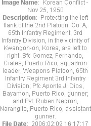 Image Name:  Korean Conflict - Nov 25, 1950
Description:  Protecting the left flank of the 2nd Platoon, Co. A, 65th Infantry Regiment, 3rd Infantry Division, in the vicinity of Kwangoh-on, Korea, are left to right: Sfc Gomez, Fernando, Ciales, Puerto Rico, squadron leader, Weapons Platoon, 65th Infantry Regiment 3rd Infantry Division; Pfc Aponte J. Dios, Bayamon, Puerto Rico, gunner; and Pvt. Ruben Negron, Narangito, Puerto Rico, assistant gunner.
File Date:  2006:02:09 16:17:17