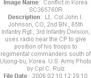 Image Name:  Conflict in Korea SC365760R
Description:  Lt.. Col John l. Johnson, CO, 2nd BN , 65th Infantry Rgt., 3rd Infantry Division, uses radio near the CP to give position of his troops to regimental commanders south of Uijong-bu, Korea. U.S. Army Photo by Cpl C. Ruiz
File Date:  2006:02:10 12:29:10