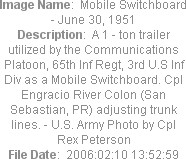 Image Name:  Mobile Switchboard - June 30, 1951
Description:  A 1 - ton trailer utilized by the Communications Platoon, 65th Inf Regt, 3rd U.S Inf Div as a Mobile Switchboard. Cpl Engracio River Colon (San Sebastian, PR) adjusting trunk lines. - U.S. Army Photo by Cpl Rex Peterson
File Date:  2006:02:10 13:52:59