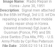 Image Name:  Radio Repair in Korea - June 30, 1951
Description:  Signal men attached to the 65th Inf Regt, 3rd U.S. inf Div repairing a radio in their mobile radio repair shop in Korea. (nearest doorway) Sgt Juan A. Gusman (Ponce, PR) and Sfc Jose Santos (Toa Alta, PR). - U.S. Army Photo by Cpl Rex Peterson
File Date:  2006:02:10 14:33:44