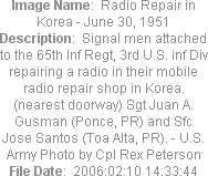 Image Name:  Radio Repair in Korea - June 30, 1951
Description:  Signal men attached to the 65th Inf Regt, 3rd U.S. inf Div repairing a radio in their mobile radio repair shop in Korea. (nearest doorway) Sgt Juan A. Gusman (Ponce, PR) and Sfc Jose Santos (Toa Alta, PR). - U.S. Army Photo by Cpl Rex Peterson
File Date:  2006:02:10 14:33:44