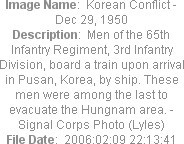 Image Name:  Korean Conflict - Dec 29, 1950
Description:  Men of the 65th Infantry Regiment, 3rd Infantry Division, board a train upon arrival in Pusan, Korea, by ship. These men were among the last to evacuate the Hungnam area. - Signal Corps Photo (Lyles)
File Date:  2006:02:09 22:13:41
