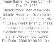 Image Name:  Korean Conflict - Dec 29, 1950
Description:  Men of the 65th Infantry Regiment, 3rd Infantry Division, board a train upon arrival in Pusan, Korea, by ship. These men were among the last to evacuate the Hungnam area. - Signal Corps Photo (Lyles)
File Date:  2006:02:09 22:13:41