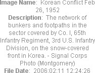 Image Name:  Korean Conflict Feb 26, 1952
Description:  The network of bunkers and footpaths in the sector covered by Co. I, 65th Infantry Regiment, 3rd U.S. Infantry Division, on the snow-covered front in Korea. - Signal Corps Photo (Montgomery)
File Date:  2006:02:11 12:24:26