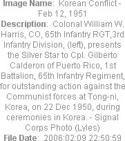 Image Name:  Korean Conflict - Feb 12, 1951
Description:  Colonal William W. Harris, CO, 65th Infantry RGT,3rd Infantry Division, (left), presents the Silver Star to Cpl. Gilberto Calderon of Puerto Rico, 1st Battalion, 65th Infantry Regiment, for outstanding action against the Communist forces at Tong-ni, Korea, on 22 Dec 1950, during ceremonies in Korea. - Signal Corps Photo (Lyles)
File Date:  2006:02:09 22:50:59